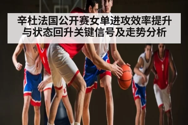 辛杜法国公开赛女单进攻效率提升与状态回升关键信号及走势分析